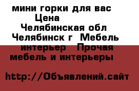 мини горки для вас  › Цена ­ 10 000 - Челябинская обл., Челябинск г. Мебель, интерьер » Прочая мебель и интерьеры   